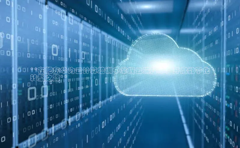 金年会电子游戏app官方每日互动**在肥东华为云计算培训中掌握云端技术，开启数字化
转型之路**